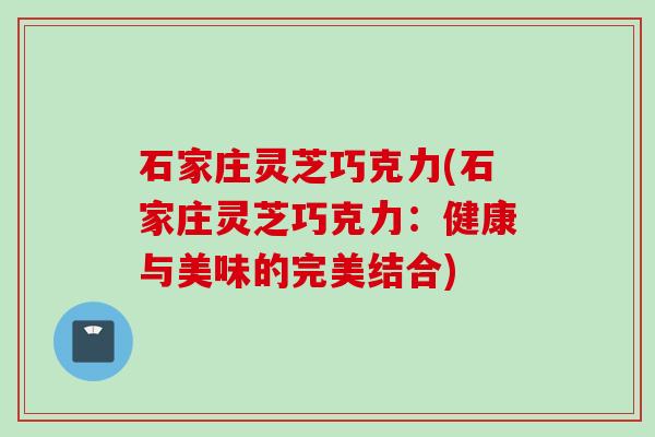 石家庄灵芝巧克力(石家庄灵芝巧克力：健康与美味的完美结合)