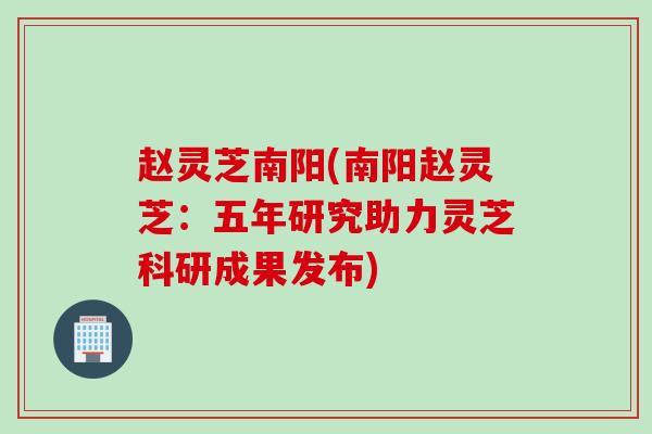 赵灵芝南阳(南阳赵灵芝:五年研究助力灵芝科研成果发布) 赵灵芝南阳(南阳赵灵芝:五年研究助力灵芝科研成果发布)