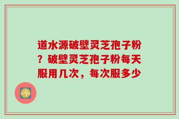 道水源破壁灵芝孢子粉？破壁灵芝孢子粉每天服用几次，每次服多少