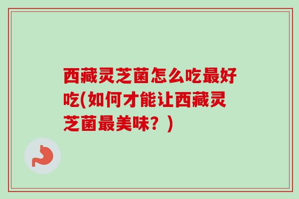 西藏灵芝菌怎么吃好吃(如何才能让西藏灵芝菌美味？)