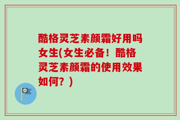 酷格灵芝素颜霜好用吗女生(女生必备!酷格灵芝素颜霜的使用效果如何?) 酷格灵芝素颜霜好用吗女生(女生必备!酷格灵芝素颜霜的使用效果如何?)