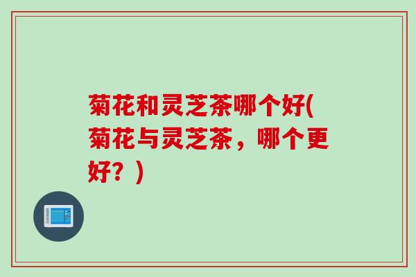 菊花和灵芝茶哪个好(菊花与灵芝茶,哪个更好?) 菊花和灵芝茶哪个好(菊花与灵芝茶,哪个更好?)