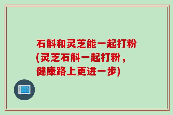 石斛和灵芝能一起打粉(灵芝石斛一起打粉,健康路上更进一步) 石斛和灵芝能一起打粉(灵芝石斛一起打粉,健康路上更进一步)