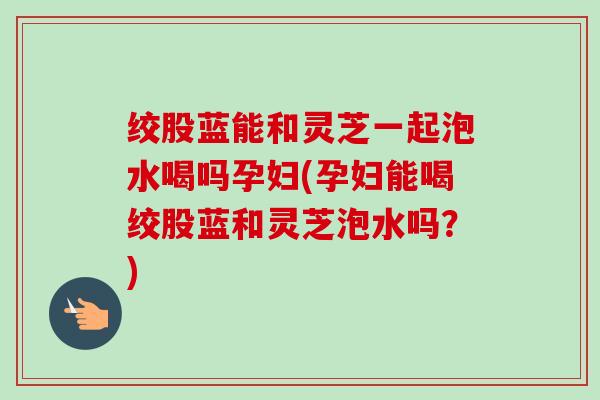 绞股蓝能和灵芝一起泡水喝吗孕妇(孕妇能喝绞股蓝和灵芝泡水吗?) 绞股蓝能和灵芝一起泡水喝吗孕妇(孕妇能喝绞股蓝和灵芝泡水吗?)