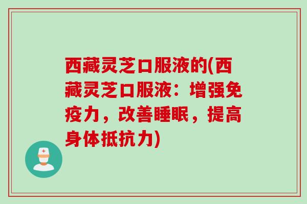 西藏灵芝口服液的(西藏灵芝口服液：增强免疫力，改善，提高身体抵抗力)