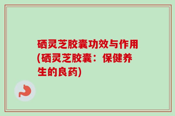硒灵芝胶囊功效与作用(硒灵芝胶囊:保健养生的良药) 硒灵芝胶囊功效与作用(硒灵芝胶囊:保健养生的良药)