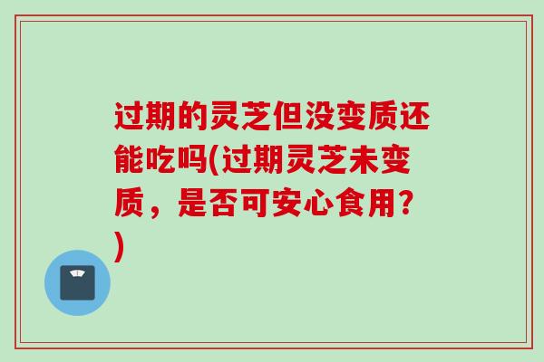 过期的灵芝但没变质还能吃吗(过期灵芝未变质,是否可安心食用?) 过期的灵芝但没变质还能吃吗(过期灵芝未变质,是否可安心食用?)