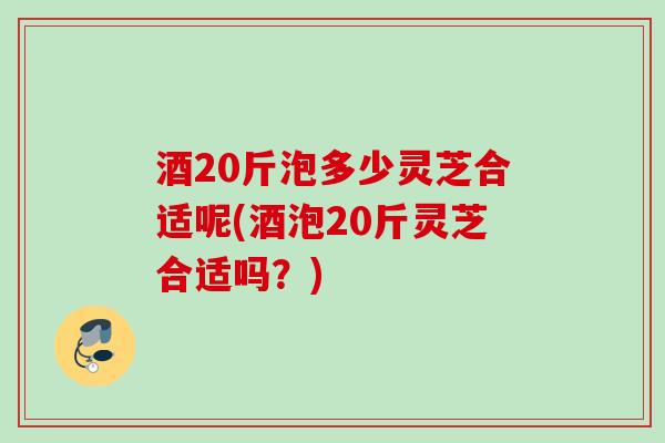 酒20斤泡多少灵芝合适呢(酒泡20斤灵芝合适吗?) 酒20斤泡多少灵芝合适呢(酒泡20斤灵芝合适吗?)
