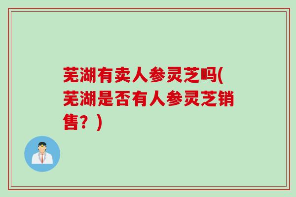 芜湖有卖人参灵芝吗(芜湖是否有人参灵芝销售?) 芜湖有卖人参灵芝吗(芜湖是否有人参灵芝销售?)
