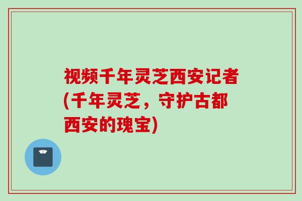 视频千年灵芝西安记者(千年灵芝,守护古都西安的瑰宝) 视频千年灵芝西安记者(千年灵芝,守护古都西安的瑰宝)