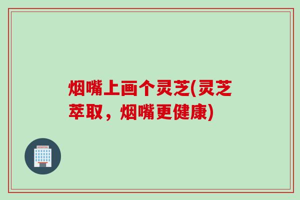 烟嘴上画个灵芝(灵芝萃取,烟嘴更健康) 烟嘴上画个灵芝(灵芝萃取,烟嘴更健康)