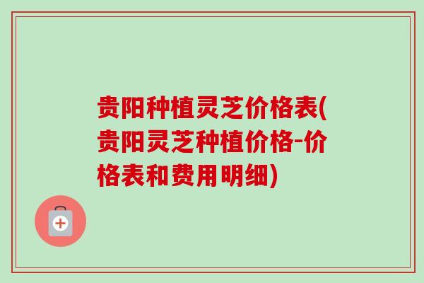贵阳种植灵芝价格表(贵阳灵芝种植价格-价格表和费用明细) 贵阳种植灵芝价格表(贵阳灵芝种植价格-价格表和费用明细)