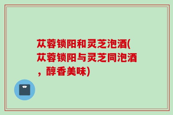 苁蓉锁阳和灵芝泡酒(苁蓉锁阳与灵芝同泡酒，醇香美味)