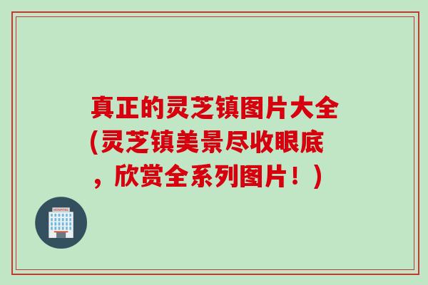 真正的灵芝镇图片大全(灵芝镇美景尽收眼底,欣赏全系列图片!) 真正的灵芝镇图片大全(灵芝镇美景尽收眼底,欣赏全系列图片!)