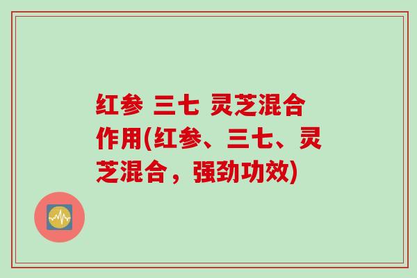 红参 三七 灵芝混合作用(红参、三七、灵芝混合,强劲功效) 红参 三七 灵芝混合作用(红参、三七、灵芝混合,强劲功效)