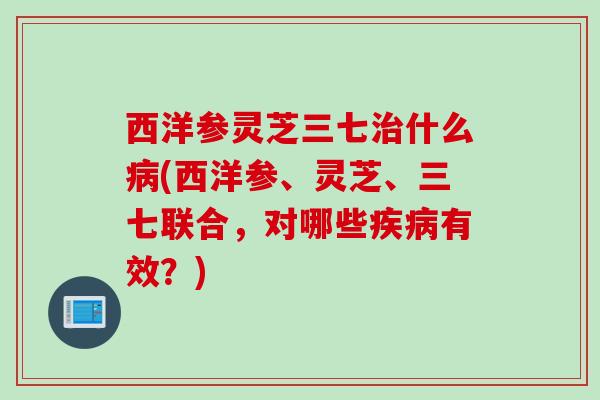 西洋参灵芝三七什么(西洋参、灵芝、三七联合,对哪些有效?) 西洋参灵芝三七什么(西洋参、灵芝、三七联合,对哪些有效?)