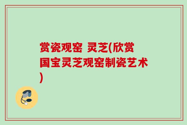 赏瓷观窑 灵芝(欣赏国宝灵芝观窑制瓷艺术) 赏瓷观窑 灵芝(欣赏国宝灵芝观窑制瓷艺术)