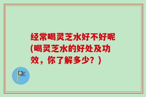 经常喝灵芝水好不好呢(喝灵芝水的好处及功效,你了解多少?) 经常喝灵芝水好不好呢(喝灵芝水的好处及功效,你了解多少?)