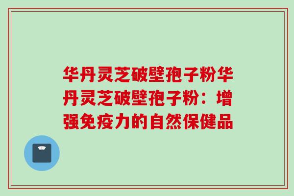 华丹灵芝破壁孢子粉华丹灵芝破壁孢子粉：增强免疫力的自然保健品