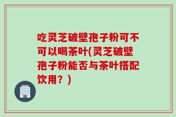 吃灵芝破壁孢子粉可不可以喝茶叶(灵芝破壁孢子粉能否与茶叶搭配饮用？)