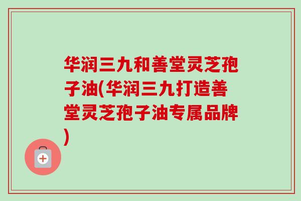 华润三九和善堂灵芝孢子油(华润三九打造善堂灵芝孢子油专属品牌)