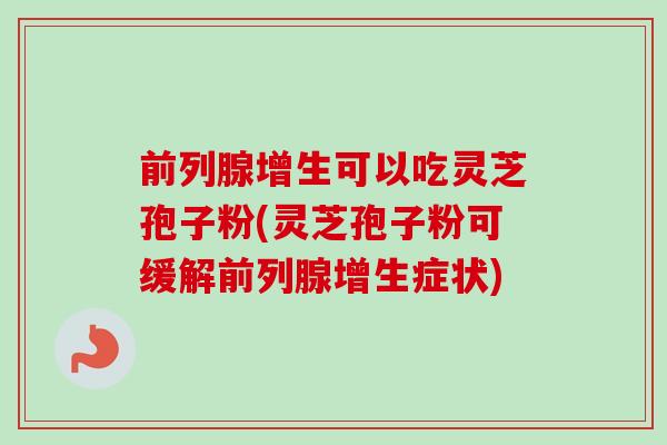 前列腺增生可以吃灵芝孢子粉(灵芝孢子粉可缓解前列腺增生症状) 前列腺增生可以吃灵芝孢子粉(灵芝孢子粉可缓解前列腺增生症状)
