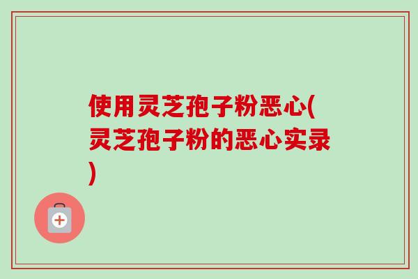 使用灵芝孢子粉恶心(灵芝孢子粉的恶心实录)