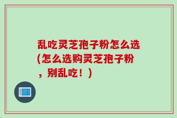 乱吃灵芝孢子粉怎么选(怎么选购灵芝孢子粉，别乱吃！)