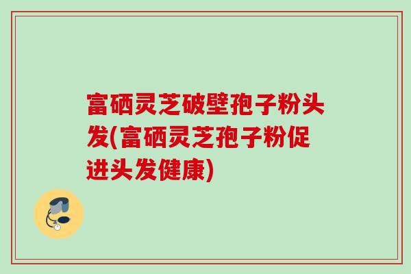 富硒灵芝破壁孢子粉头发(富硒灵芝孢子粉促进头发健康)