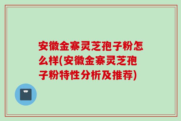 安徽金寨灵芝孢子粉怎么样(安徽金寨灵芝孢子粉特性分析及推荐) 安徽金寨灵芝孢子粉怎么样(安徽金寨灵芝孢子粉特性分析及推荐)