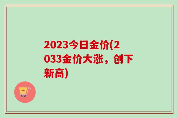 2023今日金价(2033金价大涨,创下新高) 2023今日金价(2033金价大涨,创下新高)