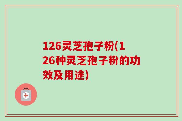 126灵芝孢子粉(126种灵芝孢子粉的功效及用途)