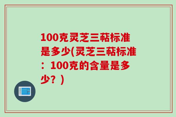 100克灵芝三萜标准是多少(灵芝三萜标准：100克的含量是多少？)