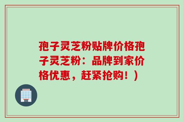 孢子灵芝粉贴牌价格孢子灵芝粉：品牌到家价格优惠，赶紧抢购！)