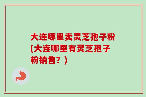 大连哪里卖灵芝孢子粉(大连哪里有灵芝孢子粉销售？)