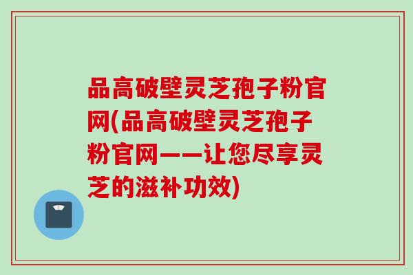 品高破壁灵芝孢子粉官网(品高破壁灵芝孢子粉官网——让您尽享灵芝的滋补功效)
