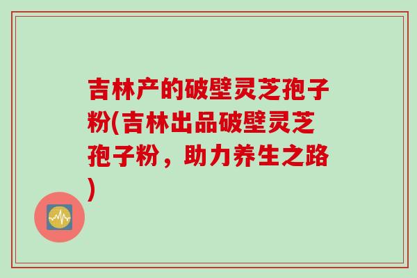 吉林产的破壁灵芝孢子粉(吉林出品破壁灵芝孢子粉，助力养生之路)