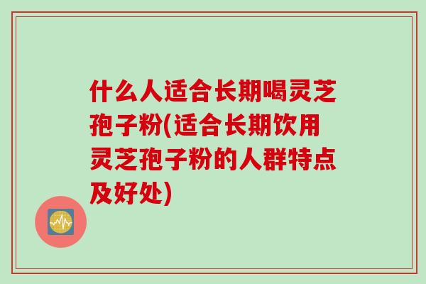 什么人适合长期喝灵芝孢子粉(适合长期饮用灵芝孢子粉的人群特点及好处)