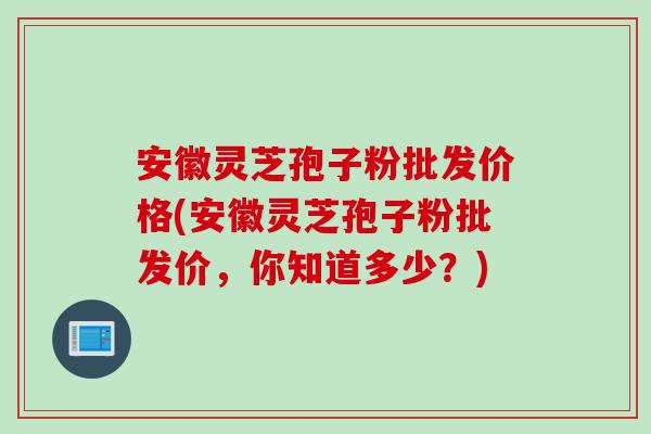 安徽灵芝孢子粉批发价格(安徽灵芝孢子粉批发价，你知道多少？)