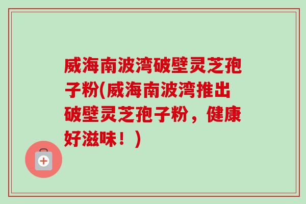 威海南波湾破壁灵芝孢子粉(威海南波湾推出破壁灵芝孢子粉，健康好滋味！)