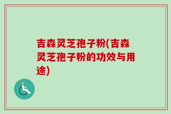 吉森灵芝孢子粉(吉森灵芝孢子粉的功效与用途)