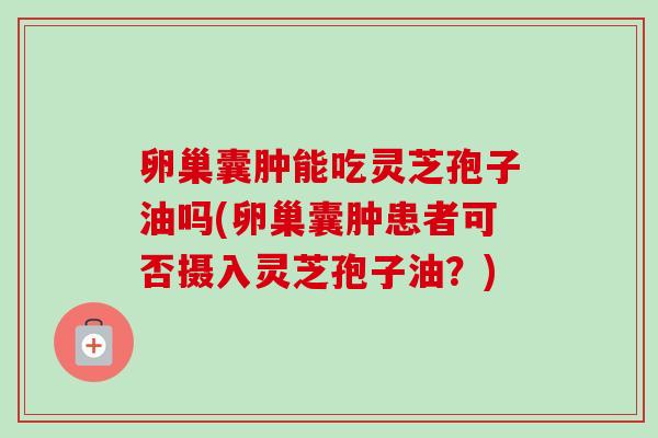 卵巢囊肿能吃灵芝孢子油吗(卵巢囊肿患者可否摄入灵芝孢子油？)