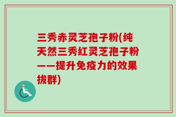 三秀赤灵芝孢子粉(纯天然三秀红灵芝孢子粉——提升免疫力的效果拔群)