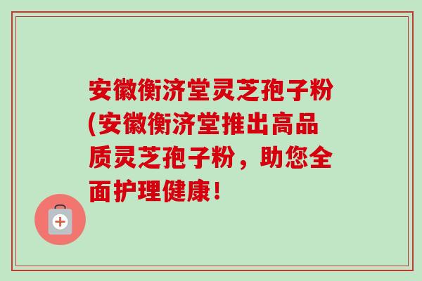 安徽衡济堂灵芝孢子粉(安徽衡济堂推出高品质灵芝孢子粉，助您全面护理健康！