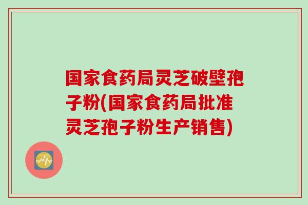 国家食药局灵芝破壁孢子粉(国家食药局批准灵芝孢子粉生产销售)