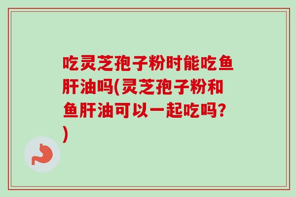 吃灵芝孢子粉时能吃鱼肝油吗(灵芝孢子粉和鱼肝油可以一起吃吗？)