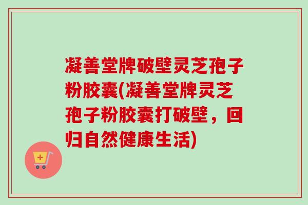 凝善堂牌破壁灵芝孢子粉胶囊(凝善堂牌灵芝孢子粉胶囊打破壁,回归自然健康生活) 凝善堂牌破壁灵芝孢子粉胶囊(凝善堂牌灵芝孢子粉胶囊打破壁,回归自然健康生活)