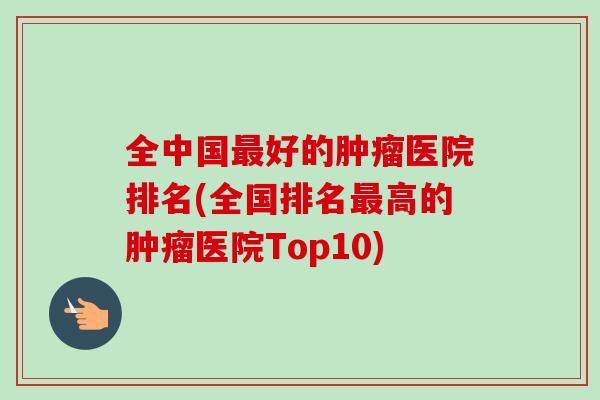 全中国最好的肿瘤医院排名(全国排名最高的肿瘤医院Top10)