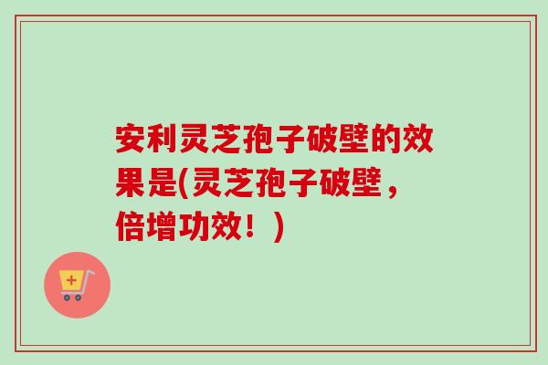 安利灵芝孢子破壁的效果是(灵芝孢子破壁，倍增功效！)