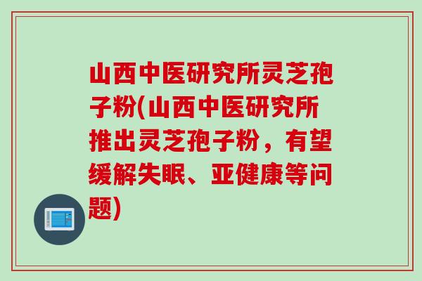 山西中医研究所灵芝孢子粉(山西中医研究所推出灵芝孢子粉，有望缓解失眠、亚健康等问题)